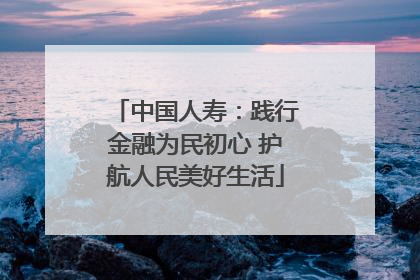 中国人寿：践行金融为民初心 护航人民美好生活