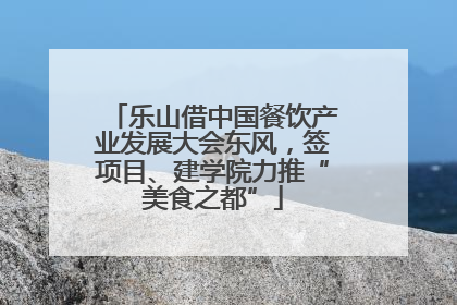 乐山借中国餐饮产业发展大会东风，签项目、建学院力推“美食之都”
