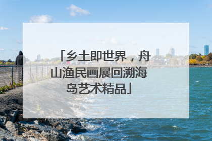 乡土即世界，舟山渔民画展回溯海岛艺术精品