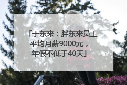 于东来：胖东来员工平均月薪9000元，年假不低于40天