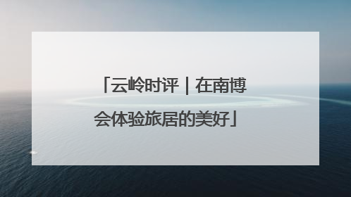 云岭时评｜在南博会体验旅居的美好