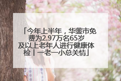 今年上半年，华蓥市免费为2.97万名65岁及以上老年人进行健康体检丨一老一小总关情