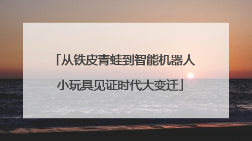 从铁皮青蛙到智能机器人 小玩具见证时代大变迁