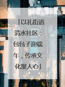 以礼街道清水社区：包包子迎端午，传承文化聚人心