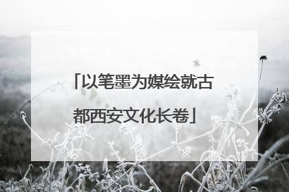 以笔墨为媒绘就古都西安文化长卷