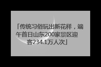 传统习俗玩出新花样，端午首日山东200家景区迎客234.1万人次