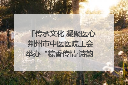 传承文化 凝聚医心 荆州市中医医院工会举办“粽香传情·诗韵端午”系列活动