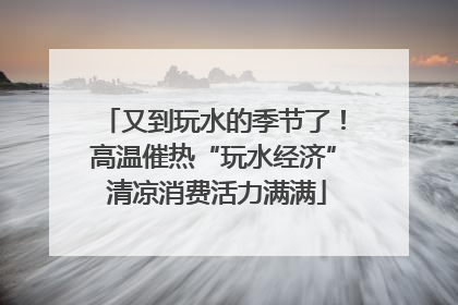 又到玩水的季节了！高温催热“玩水经济” 清凉消费活力满满