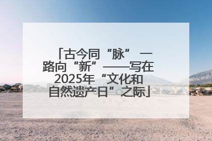 古今同“脉” 一路向“新”——写在2025年“文化和自然遗产日”之际