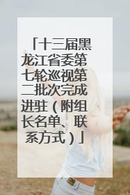 十三届黑龙江省委第七轮巡视第二批次完成进驻（附组长名单、联系方式）