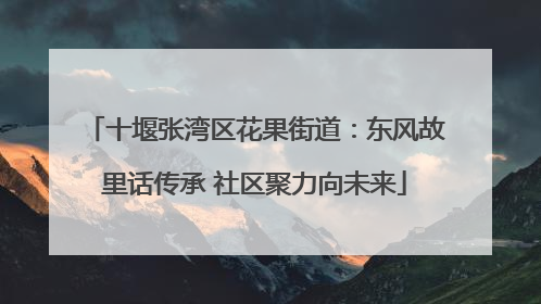十堰张湾区花果街道：东风故里话传承 社区聚力向未来