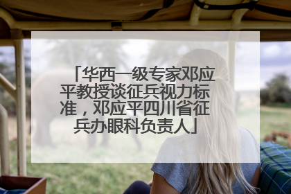 华西一级专家邓应平教授谈征兵视力标准，邓应平四川省征兵办眼科负责人