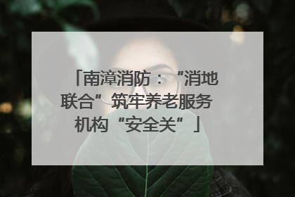 南漳消防：“消地联合”筑牢养老服务机构“安全关”