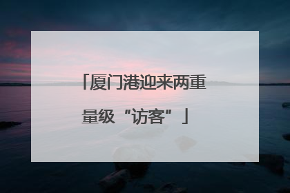 厦门港迎来两重量级“访客”