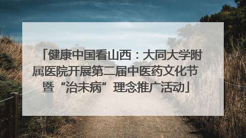 健康中国看山西：大同大学附属医院开展第二届中医药文化节暨“治未病”理念推广活动