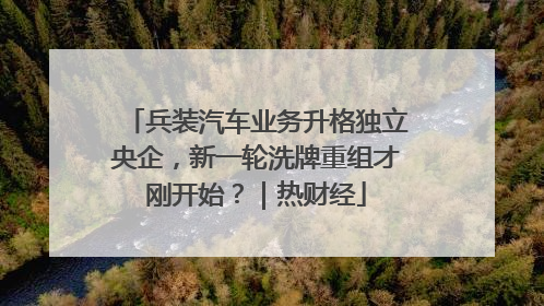 兵装汽车业务升格独立央企，新一轮洗牌重组才刚开始？｜热财经