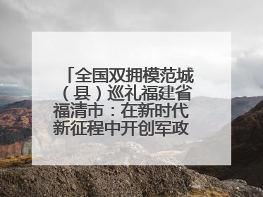 全国双拥模范城（县）巡礼福建省福清市：在新时代新征程中开创军政军民团结新局面