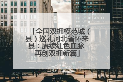 全国双拥模范城（县）巡礼河北省怀来县：赓续红色血脉 再创双拥新篇