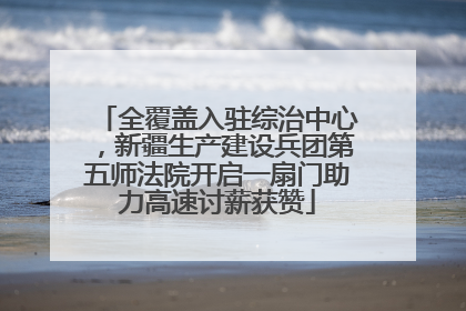 全覆盖入驻综治中心，新疆生产建设兵团第五师法院开启一扇门助力高速讨薪获赞