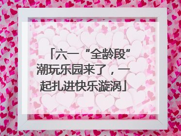 六一“全龄段”潮玩乐园来了，一起扎进快乐漩涡