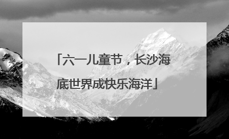 六一儿童节，长沙海底世界成快乐海洋