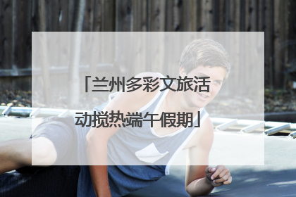 兰州多彩文旅活动搅热端午假期