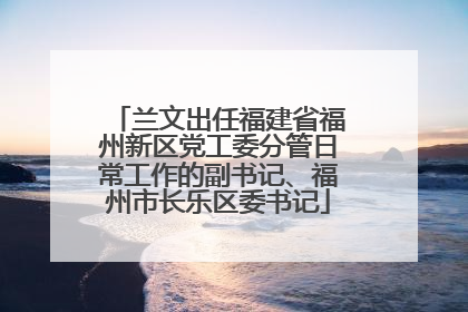 兰文出任福建省福州新区党工委分管日常工作的副书记、福州市长乐区委书记