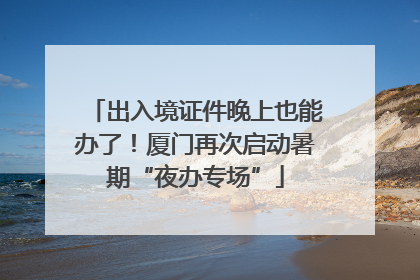 出入境证件晚上也能办了！厦门再次启动暑期“夜办专场”