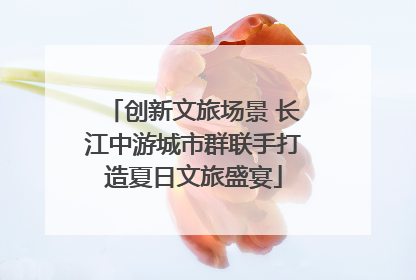 创新文旅场景 长江中游城市群联手打造夏日文旅盛宴