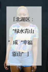 北湖区：“绿水青山”成“幸福靠山”