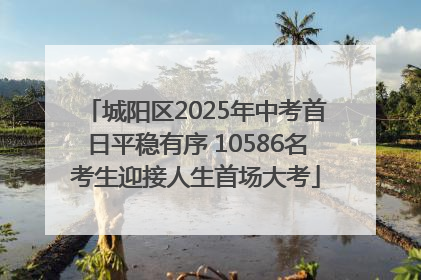 城阳区2025年中考首日平稳有序 10586名考生迎接人生首场大考