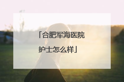 合肥军海医院护士怎么样