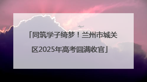 同筑学子绮梦！兰州市城关区2025年高考圆满收官