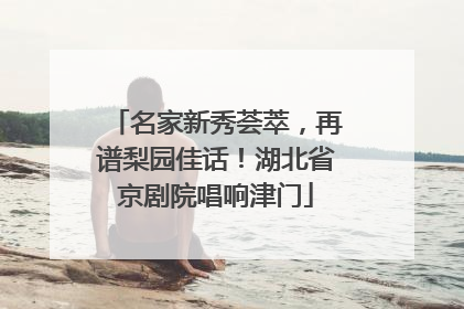 名家新秀荟萃，再谱梨园佳话！湖北省京剧院唱响津门