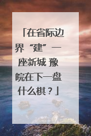 在省际边界“建”一座新城 豫皖在下一盘什么棋？