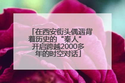 在西安街头偶遇背着历史的“秦人” 开启跨越2000多年的时空对话