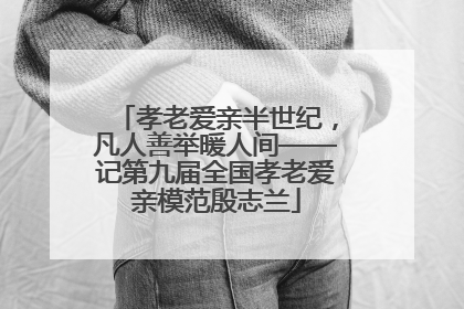 孝老爱亲半世纪，凡人善举暖人间——记第九届全国孝老爱亲模范殷志兰