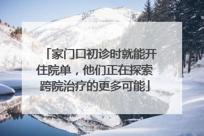 家门口初诊时就能开住院单，他们正在探索跨院治疗的更多可能