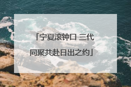 宁夏滚钟口 三代同聚共赴日出之约