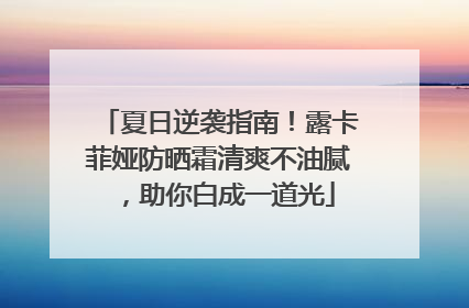 夏日逆袭指南！露卡菲娅防晒霜清爽不油腻，助你白成一道光