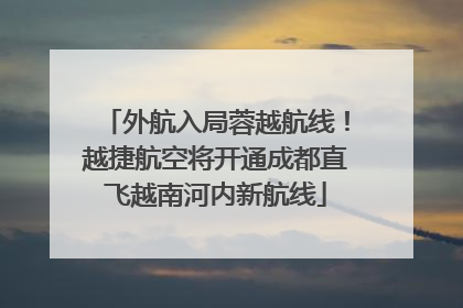 外航入局蓉越航线！越捷航空将开通成都直飞越南河内新航线