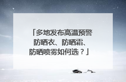 多地发布高温预警 防晒衣、防晒霜、防晒喷雾如何选？