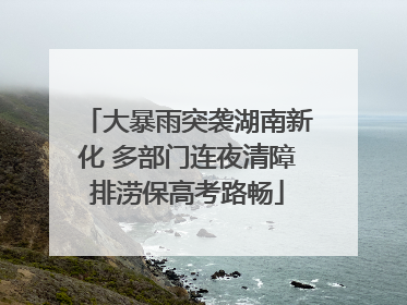 大暴雨突袭湖南新化 多部门连夜清障排涝保高考路畅