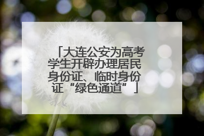 大连公安为高考学生开辟办理居民身份证、临时身份证“绿色通道”