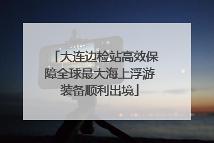 大连边检站高效保障全球最大海上浮游装备顺利出境