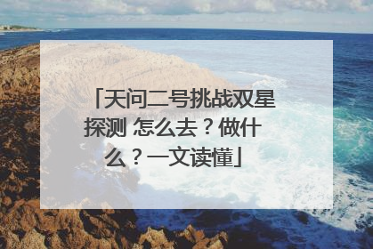 天问二号挑战双星探测 怎么去？做什么？一文读懂