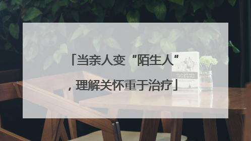 当亲人变“陌生人”，理解关怀重于治疗