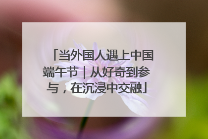 当外国人遇上中国端午节｜从好奇到参与，在沉浸中交融