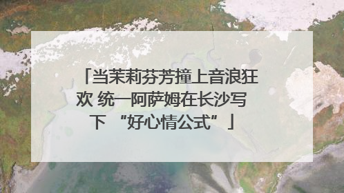 当茉莉芬芳撞上音浪狂欢 统一阿萨姆在长沙写下 “好心情公式”