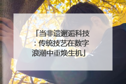当非遗邂逅科技：传统技艺在数字浪潮中重焕生机